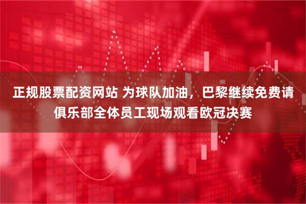 正规股票配资网站 为球队加油，巴黎继续免费请俱乐部全体员工现场观看欧冠决赛
