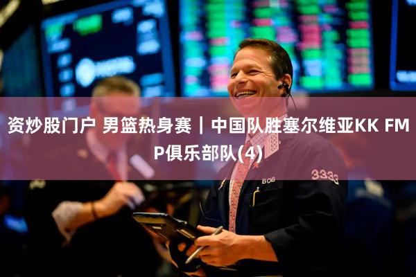 资炒股门户 男篮热身赛｜中国队胜塞尔维亚KK FMP俱乐部队(4)