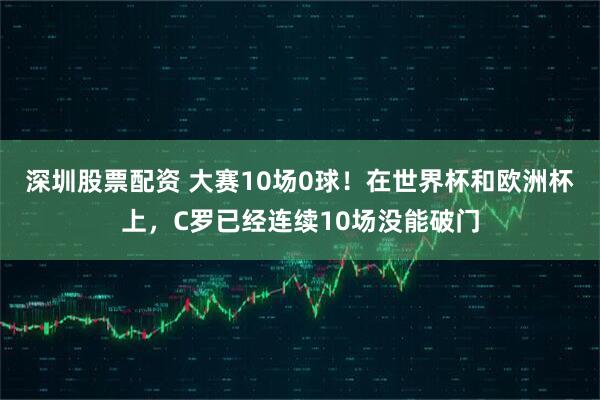 深圳股票配资 大赛10场0球！在世界杯和欧洲杯上，C罗已经连续10场没能破门