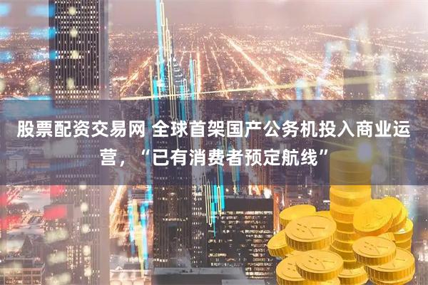 股票配资交易网 全球首架国产公务机投入商业运营，“已有消费者预定航线”