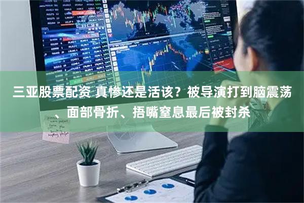 三亚股票配资 真惨还是活该?被导演打到脑震荡、面部骨折、捂嘴窒息最后被封杀