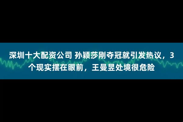 深圳十大配资公司 孙颖莎刚夺冠就引发热议，3个现实摆在眼前，王曼昱处境很危险