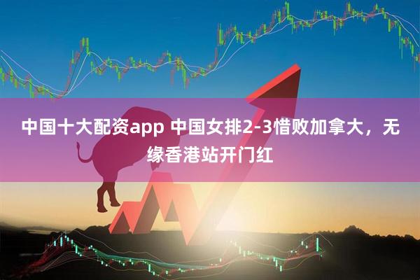 中国十大配资app 中国女排2-3惜败加拿大，无缘香港站开门红