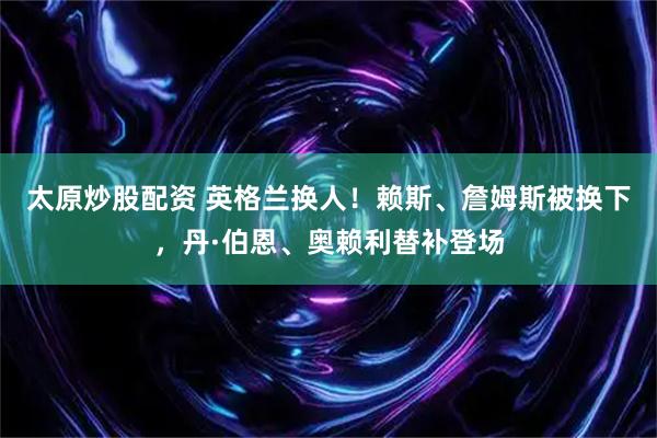 太原炒股配资 英格兰换人！赖斯、詹姆斯被换下，丹·伯恩、奥赖利替补登场