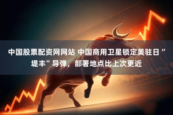 中国股票配资网网站 中国商用卫星锁定美驻日“堤丰”导弹，部署地点比上次更近