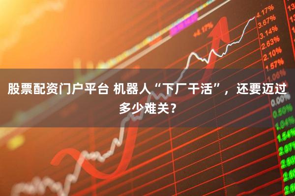 股票配资门户平台 机器人“下厂干活”，还要迈过多少难关？
